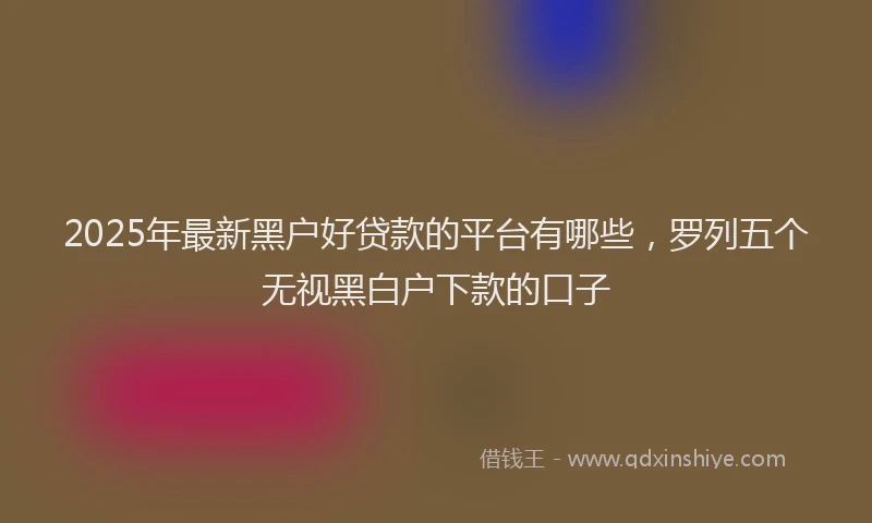 2025年最新黑户好贷款的平台有哪些，罗列五个无视黑白户下款的口子