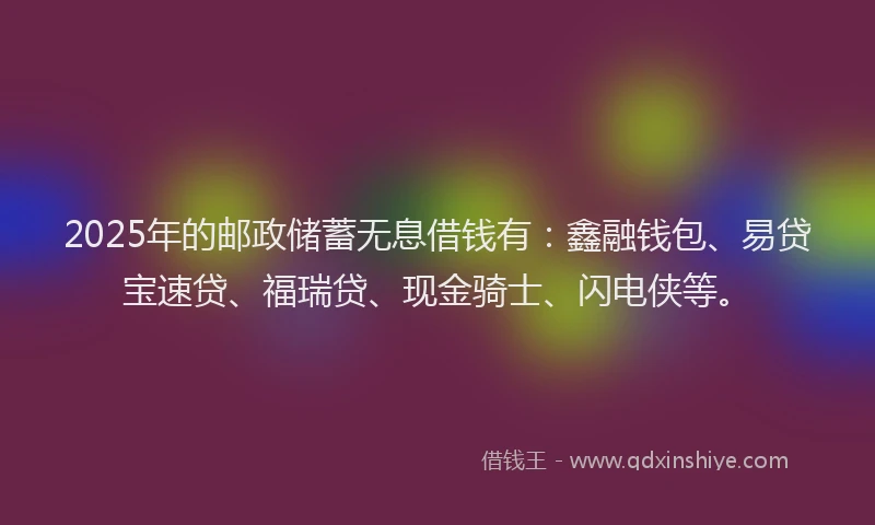2025年的邮政储蓄无息借钱有：鑫融钱包、易贷宝速贷、福瑞贷、现金骑士、闪电侠等。