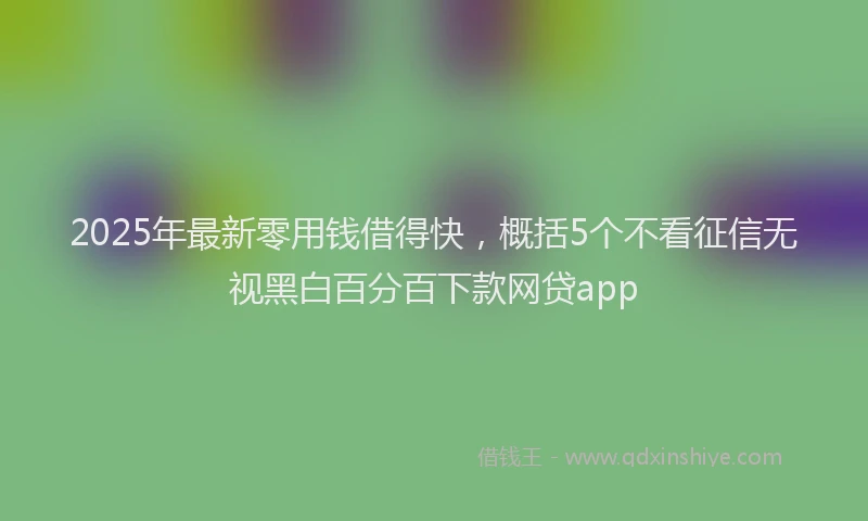 2025年最新零用钱借得快，概括5个不看征信无视黑白百分百下款网贷app