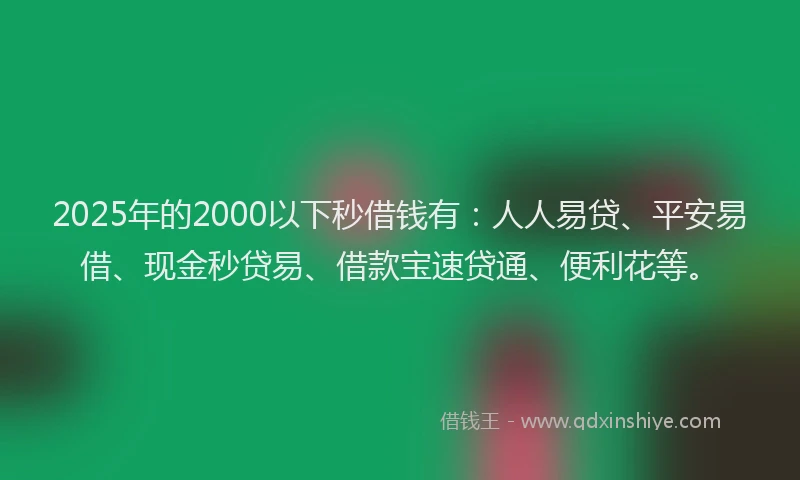 2025年的2000以下秒借钱有：人人易贷、平安易借、现金秒贷易、借款宝速贷通、便利花等。