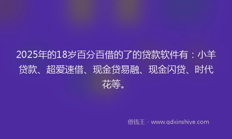 2025年的18岁百分百借的了的贷款软件有:小羊贷款、超爱速借、现金贷易融、现金闪贷、时代花等。