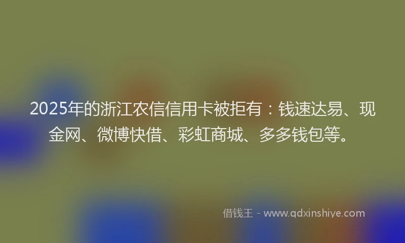 2025年的浙江农信信用卡被拒有：钱速达易、现金网、微博快借、彩虹商城、多多钱包等。
