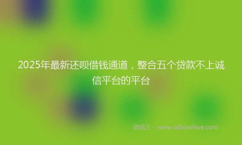 2025年最新还呗借钱通道，整合五个贷款不上诚信平台的平台