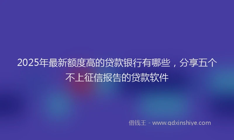 2025年最新额度高的贷款银行有哪些，分享五个不上征信报告的贷款软件