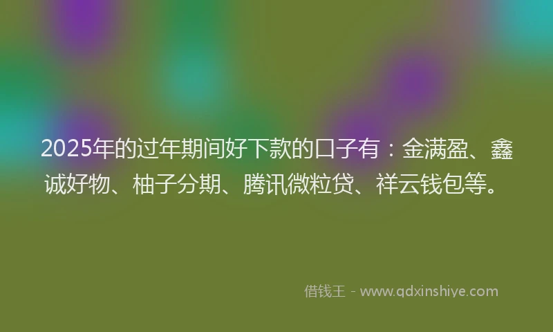 2025年的过年期间好下款的口子有：金满盈、鑫诚好物、柚子分期、腾讯微粒贷、祥云钱包等。