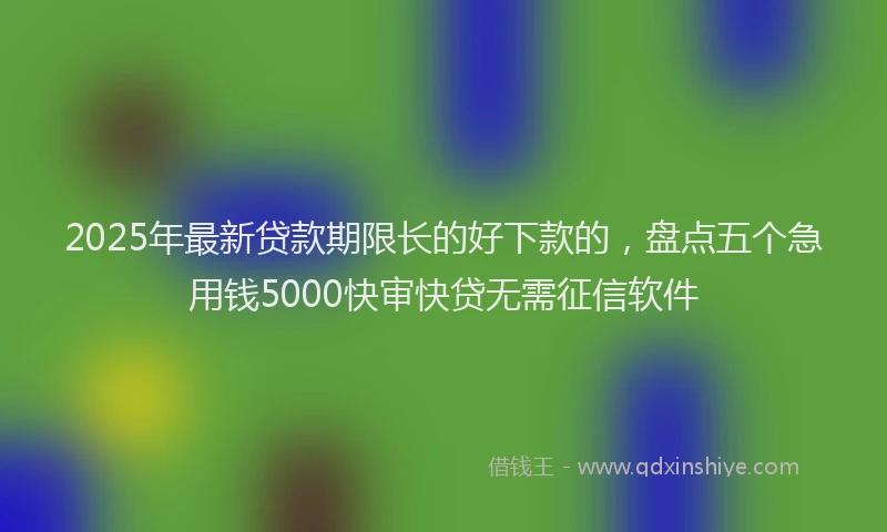 2025年最新贷款期限长的好下款的，盘点五个急用钱5000快审快贷无需征信软件