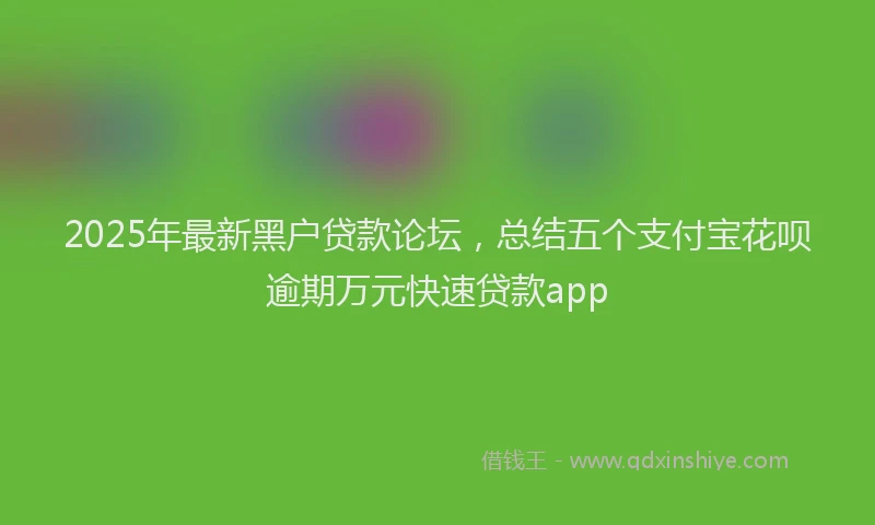2025年最新黑户贷款论坛，总结五个支付宝花呗逾期万元快速贷款app