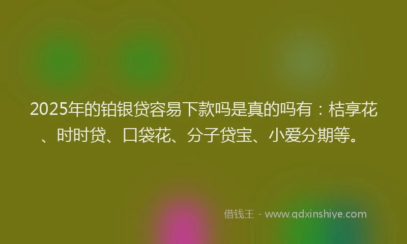 2025年的铂银贷容易下款吗是真的吗有：桔享花、时时贷、口袋花、分子贷宝、小爱分期等。