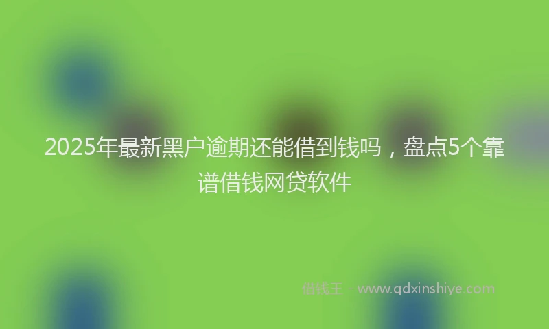 2025年最新黑户逾期还能借到钱吗，盘点5个靠谱借钱网贷软件