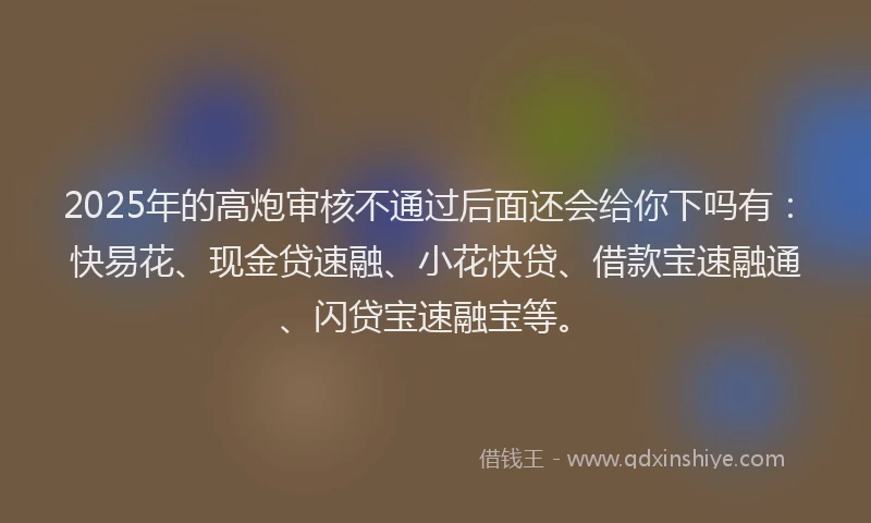 2025年的高炮审核不通过后面还会给你下吗有：快易花、现金贷速融、小花快贷、借款宝速融通、闪贷宝速融宝等。