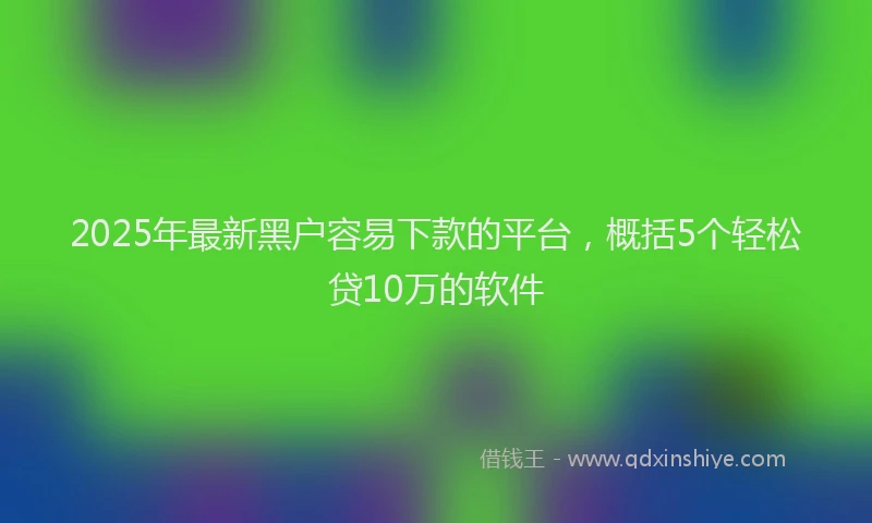 2025年最新黑户容易下款的平台，概括5个轻松贷10万的软件