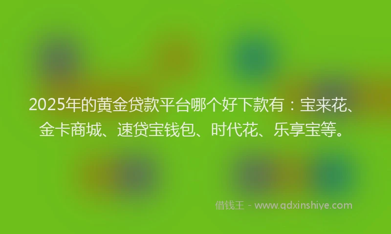 2025年的黄金贷款平台哪个好下款有：宝来花、金卡商城、速贷宝钱包、时代花、乐享宝等。