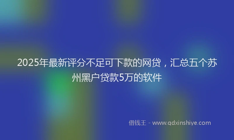 2025年最新评分不足可下款的网贷，汇总五个苏州黑户贷款5万的软件