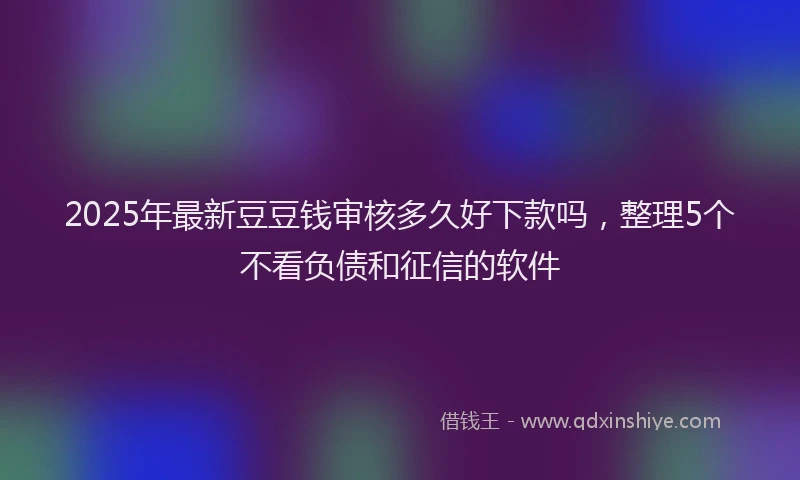 2025年最新豆豆钱审核多久好下款吗，整理5个不看负债和征信的软件