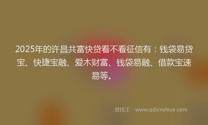 2025年的许昌共富快贷看不看征信有：钱袋易贷宝、快捷宝融、爱木财富、钱袋易融、借款宝速易等。