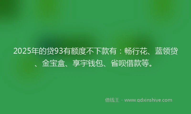 2025年的贷93有额度不下款有：畅行花、蓝领贷、金宝盒、享宇钱包、省呗借款等。