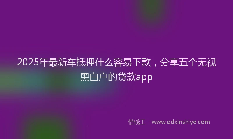 2025年最新车抵押什么容易下款，分享五个无视黑白户的贷款app