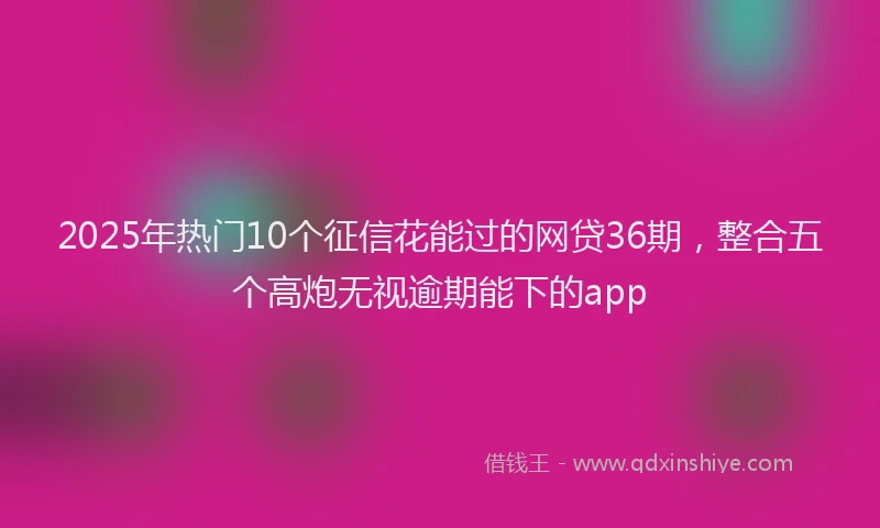 2025年热门10个征信花能过的网贷36期，整合五个高炮无视逾期能下的app