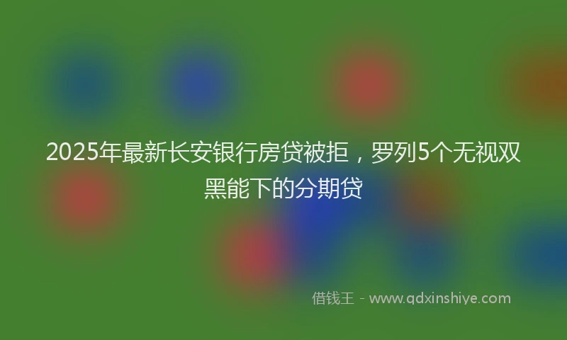 2025年最新长安银行房贷被拒，罗列5个无视双黑能下的分期贷