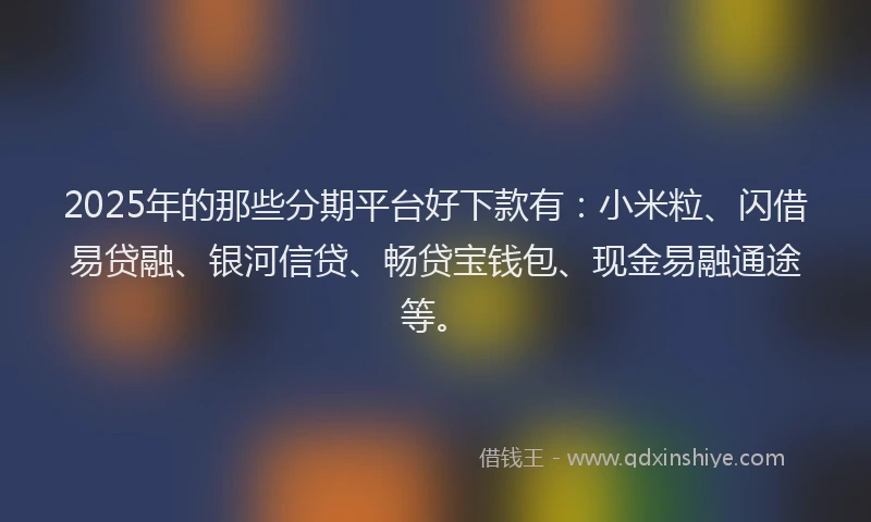2025年的那些分期平台好下款有：小米粒、闪借易贷融、银河信贷、畅贷宝钱包、现金易融通途等。