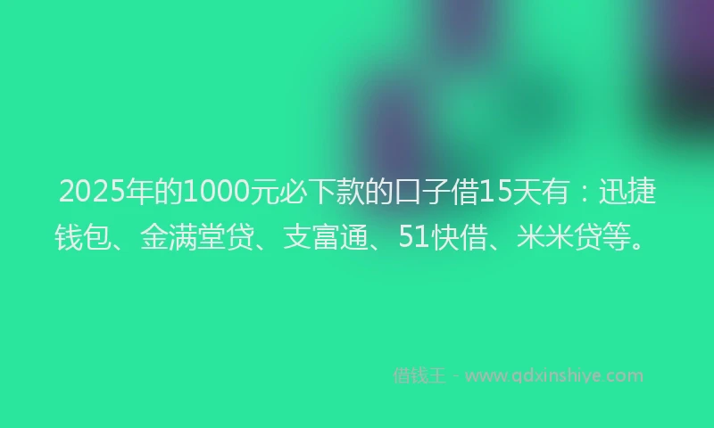 2025年的1000元必下款的口子借15天有：迅捷钱包、金满堂贷、支富通、51快借、米米贷等。
