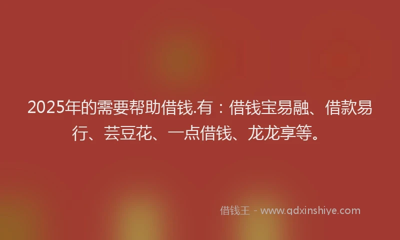 2025年的需要帮助借钱.有：借钱宝易融、借款易行、芸豆花、一点借钱、龙龙享等。