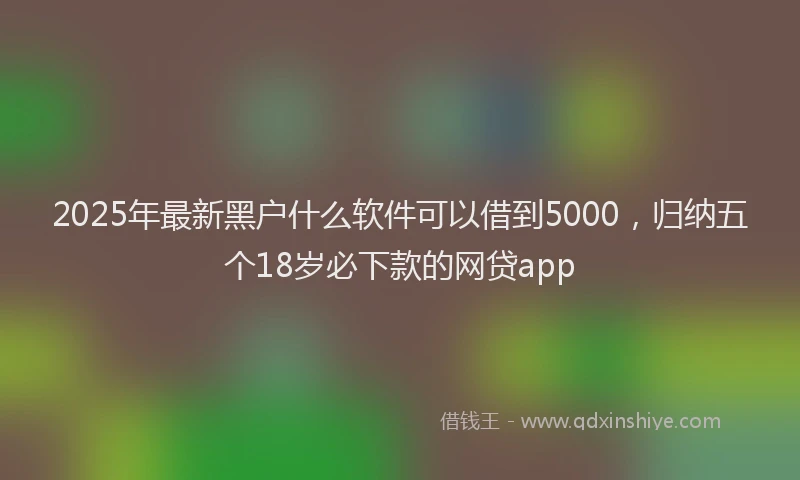 2025年最新黑户什么软件可以借到5000，归纳五个18岁必下款的网贷app