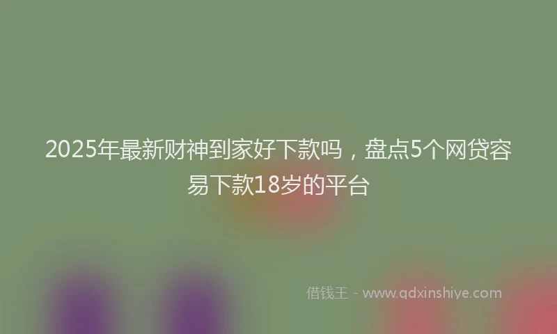 2025年最新财神到家好下款吗，盘点5个网贷容易下款18岁的平台