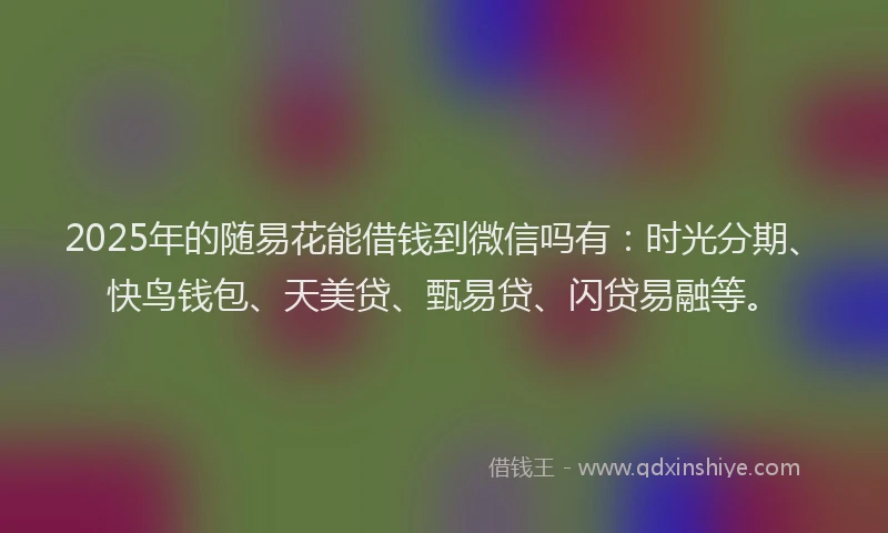 2025年的随易花能借钱到微信吗有：时光分期、快鸟钱包、天美贷、甄易贷、闪贷易融等。