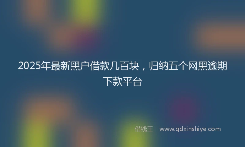 2025年最新黑户借款几百块，归纳五个网黑逾期下款平台