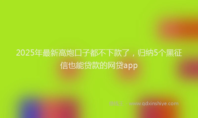 2025年最新高炮口子都不下款了，归纳5个黑征信也能贷款的网贷app