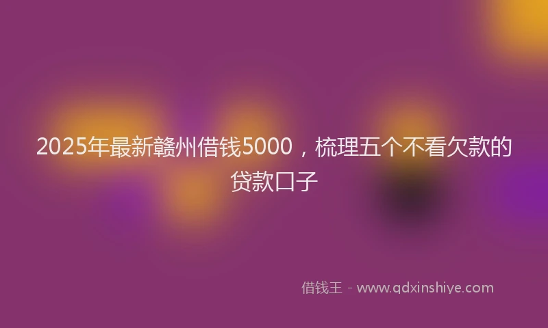 2025年最新赣州借钱5000，梳理五个不看欠款的贷款口子