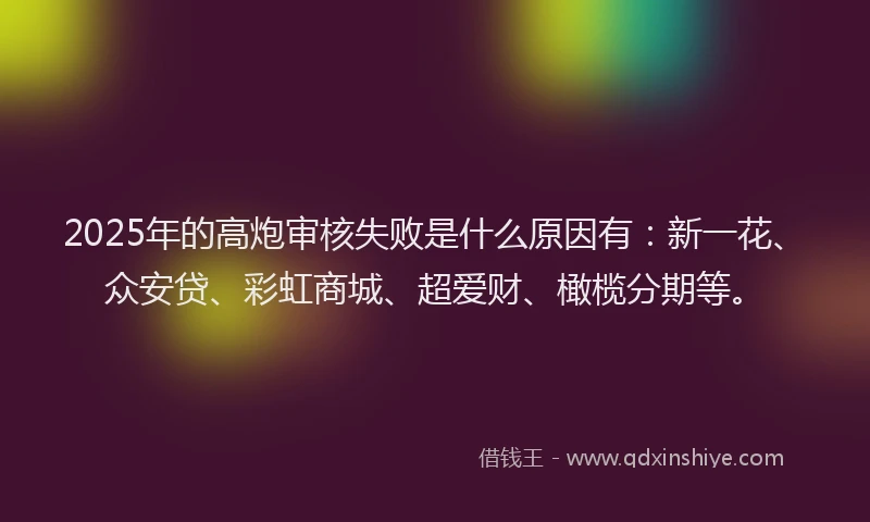 2025年的高炮审核失败是什么原因有：新一花、众安贷、彩虹商城、超爱财、橄榄分期等。