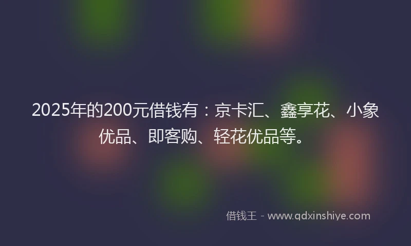 2025年的200元借钱有：京卡汇、鑫享花、小象优品、即客购、轻花优品等。