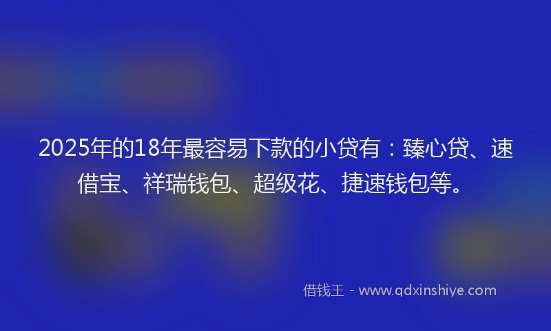 2025年的18年最容易下款的小贷有：臻心贷、速借宝、祥瑞钱包、超级花、捷速钱包等。