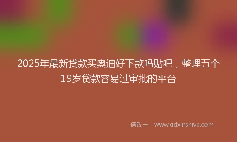 2025年最新贷款买奥迪好下款吗贴吧，整理五个19岁贷款容易过审批的平台