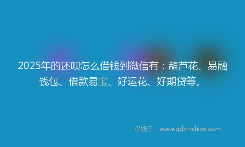 2025年的还呗怎么借钱到微信有：葫芦花、易融钱包、借款易宝、好运花、好期贷等。