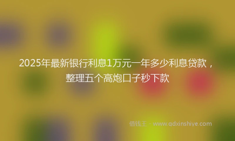 2025年最新银行利息1万元一年多少利息贷款，整理五个高炮口子秒下款