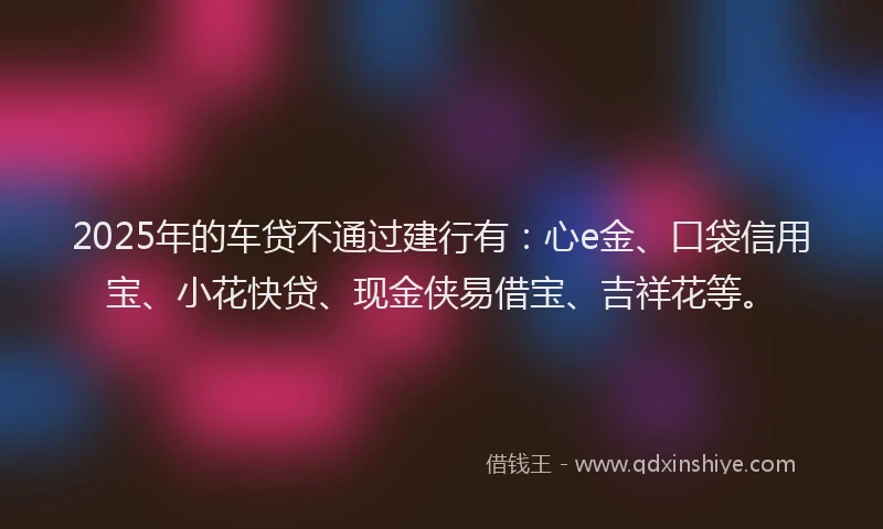 2025年的车贷不通过建行有：心e金、口袋信用宝、小花快贷、现金侠易借宝、吉祥花等。
