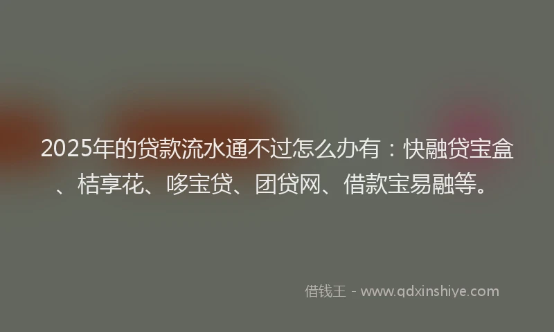 2025年的贷款流水通不过怎么办有：快融贷宝盒、桔享花、哆宝贷、团贷网、借款宝易融等。