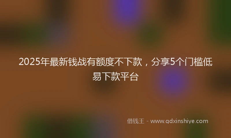 2025年最新钱战有额度不下款，分享5个门槛低易下款平台