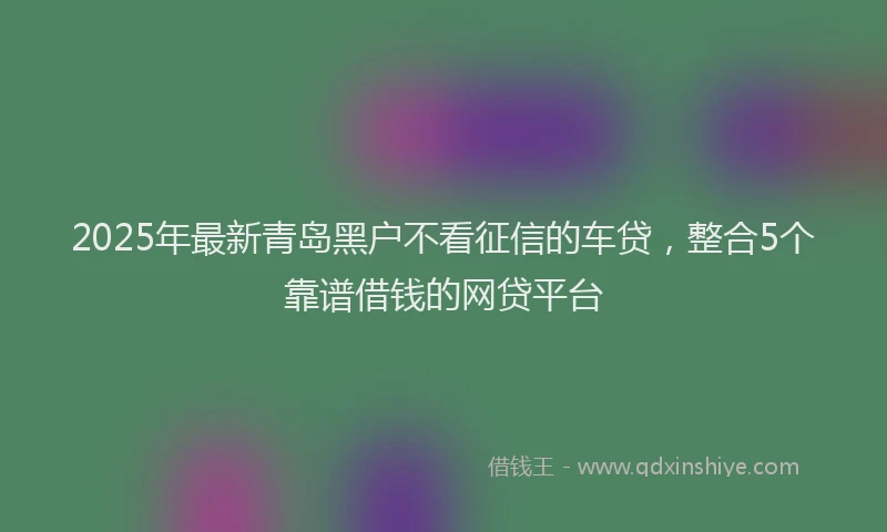 2025年最新青岛黑户不看征信的车贷，整合5个靠谱借钱的网贷平台