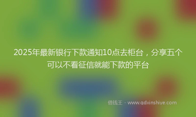 2025年最新银行下款通知10点去柜台，分享五个可以不看征信就能下款的平台