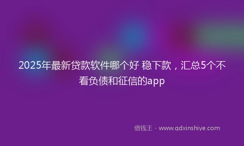 2025年最新贷款软件哪个好 稳下款，汇总5个不看负债和征信的app