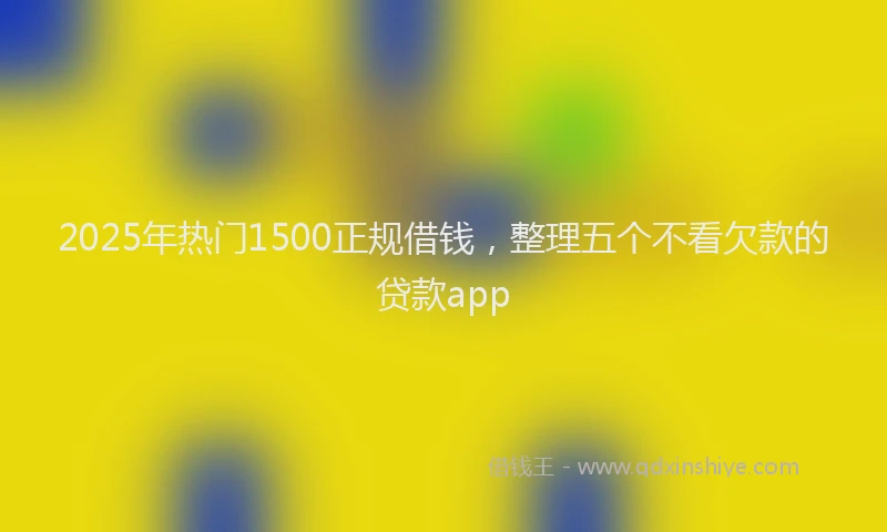 2025年热门1500正规借钱，整理五个不看欠款的贷款app