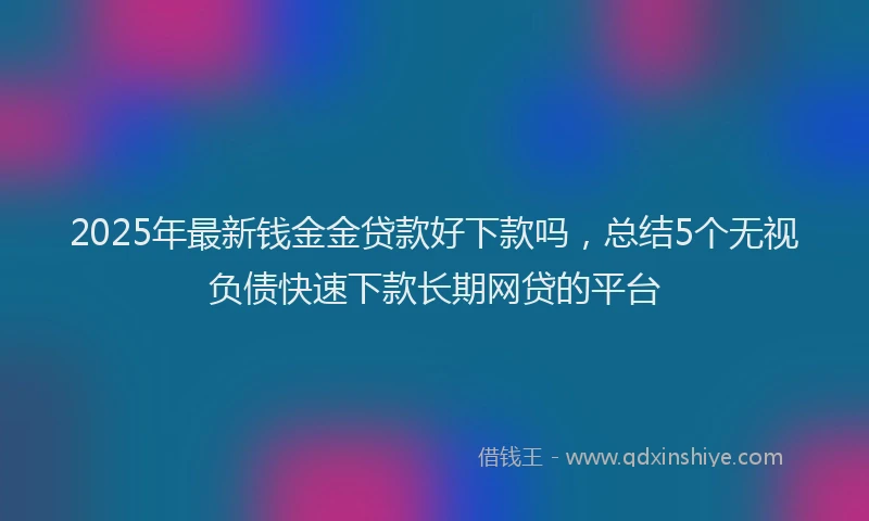 2025年最新钱金金贷款好下款吗，总结5个无视负债快速下款长期网贷的平台