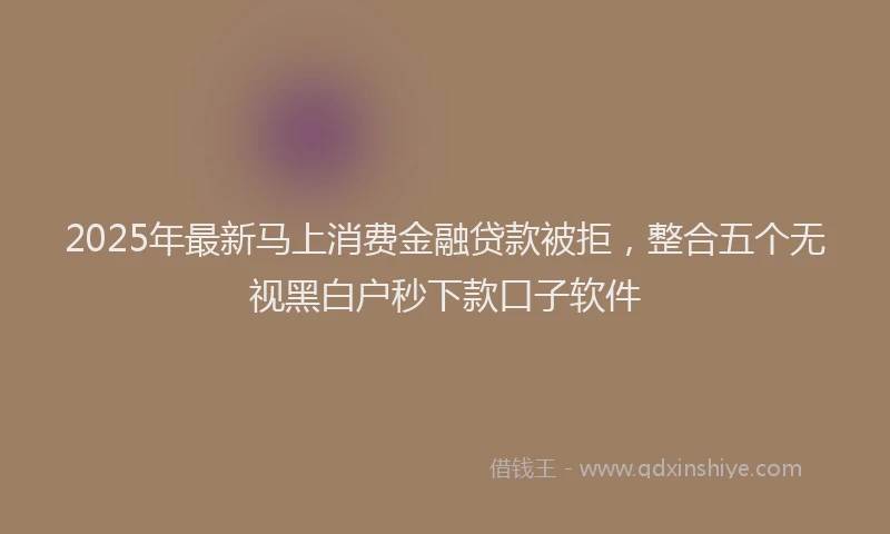 2025年最新马上消费金融贷款被拒，整合五个无视黑白户秒下款口子软件