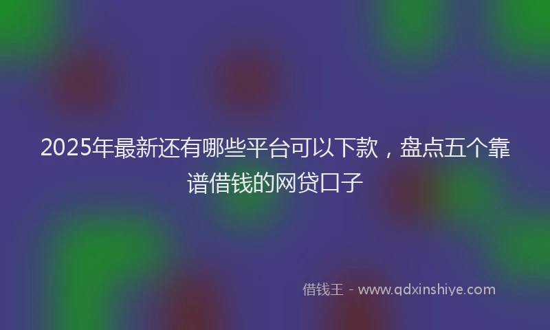 2025年最新还有哪些平台可以下款，盘点五个靠谱借钱的网贷口子