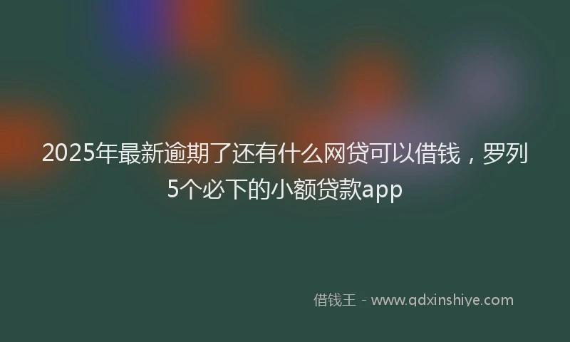 2025年最新逾期了还有什么网贷可以借钱，罗列5个必下的小额贷款app