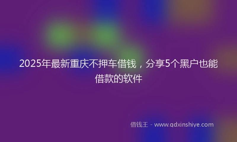 2025年最新重庆不押车借钱，分享5个黑户也能借款的软件